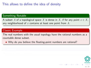 This allows to deﬁne the idea of density
Something Notable
A subset A of a topological space X is dense in X, if for any point x ∈ X,
any neighborhood of x contains at least one point from A.
Classic Example
The real numbers with the usual topology have the rational numbers as a
countable dense subset.
Why do you believe the ﬂoating-point numbers are rational?
In addition
Also the irrational numbers.
14 / 39
 