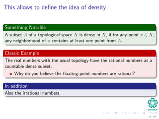 This allows to deﬁne the idea of density
Something Notable
A subset A of a topological space X is dense in X, if for any point x ∈ X,
any neighborhood of x contains at least one point from A.
Classic Example
The real numbers with the usual topology have the rational numbers as a
countable dense subset.
Why do you believe the ﬂoating-point numbers are rational?
In addition
Also the irrational numbers.
14 / 39
 