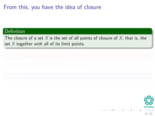 From this, you have the idea of closure
Deﬁnition
The closure of a set S is the set of all points of closure of S, that is, the
set S together with all of its limit points.
Example
The closure of the following set (0, 1) ∪ {2}
Meaning
Not all points in the closure are limit points.
15 / 39
 