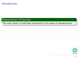 Introduction
Representation of functions
The main result in multi-layer perceptron is its power of representation.
Furthermore
After all, it is quite striking if we can represent continuous functions of the
form f : Rn −→ R as a ﬁnite sum of simple functions.
3 / 39
 