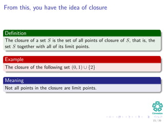 From this, you have the idea of closure
Deﬁnition
The closure of a set S is the set of all points of closure of S, that is, the
set S together with all of its limit points.
Example
The closure of the following set (0, 1) ∪ {2}
Meaning
Not all points in the closure are limit points.
15 / 39
 