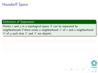 Hausdorﬀ Space
Deﬁnition of Separation
Points x and y in a topological space X can be separated by
neighborhoods if there exists a neighborhood U of x and a neighborhood
V of y such that U and V are disjoint.
Deﬁnition
Xis a Hausdorﬀ space if any two distinct points of X can be separated by
neighborhoods.
17 / 39
 