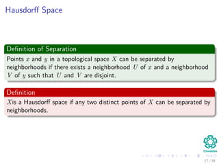 Hausdorﬀ Space
Deﬁnition of Separation
Points x and y in a topological space X can be separated by
neighborhoods if there exists a neighborhood U of x and a neighborhood
V of y such that U and V are disjoint.
Deﬁnition
Xis a Hausdorﬀ space if any two distinct points of X can be separated by
neighborhoods.
17 / 39
 