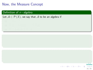 Now, the Measure Concept
Deﬁnition of σ−algebra
Let A ⊂ P (X), we say that A to be an algebra if
1 ∅, X ∈ A.
2 A, B ∈ A then A ∪ B ∈ A.
3 A ∈ A then Ac ∈ A.
Deﬁnition
An algebra A in P (X) is said to be a σ−algebra, if for any sequence
{An} of elements in A, we have ∪∞
n=1An ∈ A
Example
In X = [0, 1), the class A0 consisting of ∅, and all ﬁnite unions
A = ∪n
i=1 [ai, bi) with 0 ≤ ai < bi ≤ ai+1 ≤ 1 is an algebra.
20 / 39
 