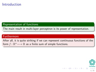 Introduction
Representation of functions
The main result in multi-layer perceptron is its power of representation.
Furthermore
After all, it is quite striking if we can represent continuous functions of the
form f : Rn −→ R as a ﬁnite sum of simple functions.
3 / 39
 
