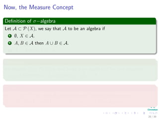 Now, the Measure Concept
Deﬁnition of σ−algebra
Let A ⊂ P (X), we say that A to be an algebra if
1 ∅, X ∈ A.
2 A, B ∈ A then A ∪ B ∈ A.
3 A ∈ A then Ac ∈ A.
Deﬁnition
An algebra A in P (X) is said to be a σ−algebra, if for any sequence
{An} of elements in A, we have ∪∞
n=1An ∈ A
Example
In X = [0, 1), the class A0 consisting of ∅, and all ﬁnite unions
A = ∪n
i=1 [ai, bi) with 0 ≤ ai < bi ≤ ai+1 ≤ 1 is an algebra.
20 / 39
 