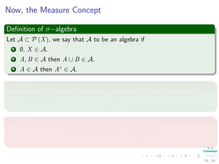 Now, the Measure Concept
Deﬁnition of σ−algebra
Let A ⊂ P (X), we say that A to be an algebra if
1 ∅, X ∈ A.
2 A, B ∈ A then A ∪ B ∈ A.
3 A ∈ A then Ac ∈ A.
Deﬁnition
An algebra A in P (X) is said to be a σ−algebra, if for any sequence
{An} of elements in A, we have ∪∞
n=1An ∈ A
Example
In X = [0, 1), the class A0 consisting of ∅, and all ﬁnite unions
A = ∪n
i=1 [ai, bi) with 0 ≤ ai < bi ≤ ai+1 ≤ 1 is an algebra.
20 / 39
 
