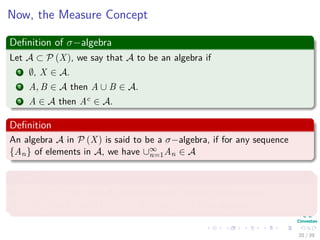Now, the Measure Concept
Deﬁnition of σ−algebra
Let A ⊂ P (X), we say that A to be an algebra if
1 ∅, X ∈ A.
2 A, B ∈ A then A ∪ B ∈ A.
3 A ∈ A then Ac ∈ A.
Deﬁnition
An algebra A in P (X) is said to be a σ−algebra, if for any sequence
{An} of elements in A, we have ∪∞
n=1An ∈ A
Example
In X = [0, 1), the class A0 consisting of ∅, and all ﬁnite unions
A = ∪n
i=1 [ai, bi) with 0 ≤ ai < bi ≤ ai+1 ≤ 1 is an algebra.
20 / 39
 