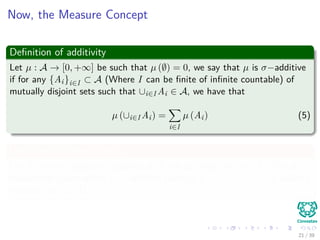 Now, the Measure Concept
Deﬁnition of additivity
Let µ : A → [0, +∞] be such that µ (∅) = 0, we say that µ is σ−additive
if for any {Ai}i∈I ⊂ A (Where I can be ﬁnite of inﬁnite countable) of
mutually disjoint sets such that ∪i∈I Ai ∈ A, we have that
µ (∪i∈I Ai) =
i∈I
µ (Ai) (5)
Deﬁnition of Measurability
Let A be a σ−algebra of subsets of X, we say that the [air (X, A) is a
measurable space where a σ−additive function µ : A → [0, +∞] is called a
measure on (X, A).
21 / 39
 