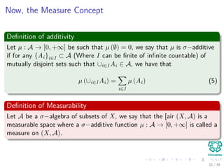 Now, the Measure Concept
Deﬁnition of additivity
Let µ : A → [0, +∞] be such that µ (∅) = 0, we say that µ is σ−additive
if for any {Ai}i∈I ⊂ A (Where I can be ﬁnite of inﬁnite countable) of
mutually disjoint sets such that ∪i∈I Ai ∈ A, we have that
µ (∪i∈I Ai) =
i∈I
µ (Ai) (5)
Deﬁnition of Measurability
Let A be a σ−algebra of subsets of X, we say that the [air (X, A) is a
measurable space where a σ−additive function µ : A → [0, +∞] is called a
measure on (X, A).
21 / 39
 