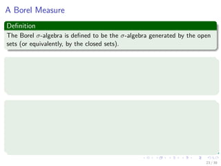 A Borel Measure
Deﬁnition
The Borel σ-algebra is deﬁned to be the σ-algebra generated by the open
sets (or equivalently, by the closed sets).
Deﬁnition of a Borel Measure
If F is the Borel σ-algebra on some topological space, then a measure
µ : F → R is said to be a Borel measure (or Borel probability measure).
For a Borel measure, all continuous functions are measurable.
Deﬁnition of a signed Borel Measure
A signed Borel measure µ : B (X) → is a measure such that
1 µ (∅) = 0.
2 µis σ-additive.
3 supA∈B(X) |µ (A)| < ∞
23 / 39
 