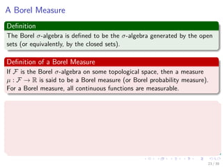 A Borel Measure
Deﬁnition
The Borel σ-algebra is deﬁned to be the σ-algebra generated by the open
sets (or equivalently, by the closed sets).
Deﬁnition of a Borel Measure
If F is the Borel σ-algebra on some topological space, then a measure
µ : F → R is said to be a Borel measure (or Borel probability measure).
For a Borel measure, all continuous functions are measurable.
Deﬁnition of a signed Borel Measure
A signed Borel measure µ : B (X) → is a measure such that
1 µ (∅) = 0.
2 µis σ-additive.
3 supA∈B(X) |µ (A)| < ∞
23 / 39
 