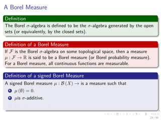A Borel Measure
Deﬁnition
The Borel σ-algebra is deﬁned to be the σ-algebra generated by the open
sets (or equivalently, by the closed sets).
Deﬁnition of a Borel Measure
If F is the Borel σ-algebra on some topological space, then a measure
µ : F → R is said to be a Borel measure (or Borel probability measure).
For a Borel measure, all continuous functions are measurable.
Deﬁnition of a signed Borel Measure
A signed Borel measure µ : B (X) → is a measure such that
1 µ (∅) = 0.
2 µis σ-additive.
3 supA∈B(X) |µ (A)| < ∞
23 / 39
 