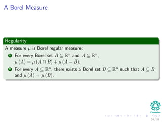 A Borel Measure
Regularity
A measure µ is Borel regular measure:
1 For every Borel set B ⊆ Rn and A ⊆ Rn,
µ (A) = µ (A ∩ B) + µ (A − B).
2 For every A ⊆ Rn, there exists a Borel set B ⊆ Rn such that A ⊆ B
and µ (A) = µ (B).
24 / 39
 