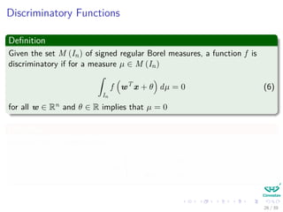 Discriminatory Functions
Deﬁnition
Given the set M (In) of signed regular Borel measures, a function f is
discriminatory if for a measure µ ∈ M (In)
ˆ
In
f wT
x + θ dµ = 0 (6)
for all w ∈ Rn and θ ∈ R implies that µ = 0
Deﬁnition
We say that f is sigmoidal if
f (t) →
1 as t → +∞
0 as t → −∞
26 / 39
 