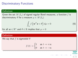 Discriminatory Functions
Deﬁnition
Given the set M (In) of signed regular Borel measures, a function f is
discriminatory if for a measure µ ∈ M (In)
ˆ
In
f wT
x + θ dµ = 0 (6)
for all w ∈ Rn and θ ∈ R implies that µ = 0
Deﬁnition
We say that f is sigmoidal if
f (t) →
1 as t → +∞
0 as t → −∞
26 / 39
 
