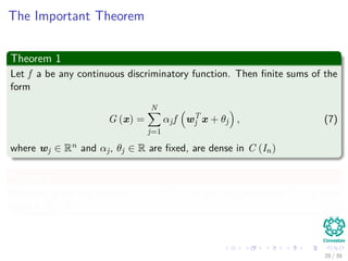 The Important Theorem
Theorem 1
Let f a be any continuous discriminatory function. Then ﬁnite sums of the
form
G (x) =
N
j=1
αjf wT
j x + θj , (7)
where wj ∈ Rn and αj, θj ∈ R are ﬁxed, are dense in C (In)
Meaning
Basically given any function g ∈ C (In) and any neighborhood V of g, you
have a G ∈ V .
28 / 39
 