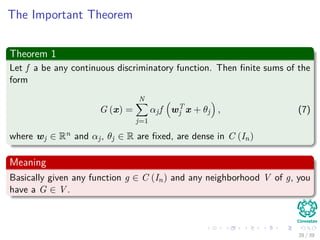The Important Theorem
Theorem 1
Let f a be any continuous discriminatory function. Then ﬁnite sums of the
form
G (x) =
N
j=1
αjf wT
j x + θj , (7)
where wj ∈ Rn and αj, θj ∈ R are ﬁxed, are dense in C (In)
Meaning
Basically given any function g ∈ C (In) and any neighborhood V of g, you
have a G ∈ V .
28 / 39
 