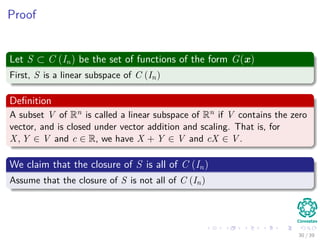 Proof
Let S ⊂ C (In) be the set of functions of the form G(x)
First, S is a linear subspace of C (In)
Deﬁnition
A subset V of Rn is called a linear subspace of Rn if V contains the zero
vector, and is closed under vector addition and scaling. That is, for
X, Y ∈ V and c ∈ R, we have X + Y ∈ V and cX ∈ V .
We claim that the closure of S is all of C (In)
Assume that the closure of S is not all of C (In)
30 / 39
 