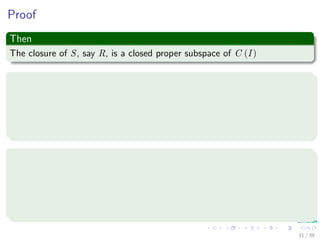 Proof
Then
The closure of S, say R, is a closed proper subspace of C (I)
We use the Hahn-Banach Theorem
If p : V → R is a sublinear function (i.e. you have
p (x + y) ≤ p (x) + p (y) and the product against scalar is the same), and
ϕ : U → R is a linear functional on a linear subspace U ⊆ V which is
dominated by p on U, i.e. ϕ (x) ≤ p (x) ∀x ∈ U.
Then
There exists a linear extension ψ : V → R of ϕ to the whole space V , i.e.,
there exists a linear functional ψ such that
1 ψ (x) = ϕ (x) ∀x ∈ U.
2 ψ (x) ≤ p (x) ∀x ∈ V .
31 / 39
 