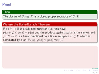Proof
Then
The closure of S, say R, is a closed proper subspace of C (I)
We use the Hahn-Banach Theorem
If p : V → R is a sublinear function (i.e. you have
p (x + y) ≤ p (x) + p (y) and the product against scalar is the same), and
ϕ : U → R is a linear functional on a linear subspace U ⊆ V which is
dominated by p on U, i.e. ϕ (x) ≤ p (x) ∀x ∈ U.
Then
There exists a linear extension ψ : V → R of ϕ to the whole space V , i.e.,
there exists a linear functional ψ such that
1 ψ (x) = ϕ (x) ∀x ∈ U.
2 ψ (x) ≤ p (x) ∀x ∈ V .
31 / 39
 