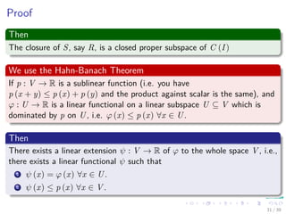 Proof
Then
The closure of S, say R, is a closed proper subspace of C (I)
We use the Hahn-Banach Theorem
If p : V → R is a sublinear function (i.e. you have
p (x + y) ≤ p (x) + p (y) and the product against scalar is the same), and
ϕ : U → R is a linear functional on a linear subspace U ⊆ V which is
dominated by p on U, i.e. ϕ (x) ≤ p (x) ∀x ∈ U.
Then
There exists a linear extension ψ : V → R of ϕ to the whole space V , i.e.,
there exists a linear functional ψ such that
1 ψ (x) = ϕ (x) ∀x ∈ U.
2 ψ (x) ≤ p (x) ∀x ∈ V .
31 / 39
 