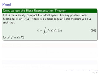 Proof
Now, we use the Riesz Representation Theorem
Let X be a locally compact Hausdorﬀ space. For any positive linear
functional ψ on C(X), there is a unique regular Borel measure µ on X
such that
ψ =
ˆ
X
f (x) dµ (x) (10)
for all f in C(X)
We can then do the following
L (h) =
ˆ
In
h (x) dµ (x) (11)
Where?
For some µ ∈ M (In), for all h ∈ C (In)
33 / 39
 