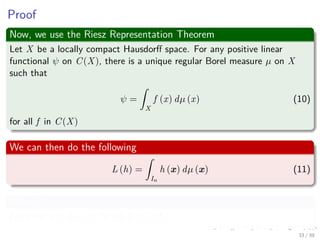 Proof
Now, we use the Riesz Representation Theorem
Let X be a locally compact Hausdorﬀ space. For any positive linear
functional ψ on C(X), there is a unique regular Borel measure µ on X
such that
ψ =
ˆ
X
f (x) dµ (x) (10)
for all f in C(X)
We can then do the following
L (h) =
ˆ
In
h (x) dµ (x) (11)
Where?
For some µ ∈ M (In), for all h ∈ C (In)
33 / 39
 