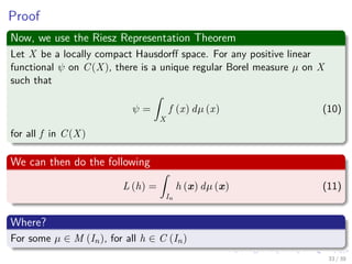 Proof
Now, we use the Riesz Representation Theorem
Let X be a locally compact Hausdorﬀ space. For any positive linear
functional ψ on C(X), there is a unique regular Borel measure µ on X
such that
ψ =
ˆ
X
f (x) dµ (x) (10)
for all f in C(X)
We can then do the following
L (h) =
ˆ
In
h (x) dµ (x) (11)
Where?
For some µ ∈ M (In), for all h ∈ C (In)
33 / 39
 