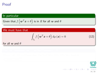 Proof
In particular
Given that f wT x + θ is in R for all w and θ
We must have that
ˆ
In
f wT
x + θ dµ (x) = 0 (12)
for all w and θ
But we assumed that f is discriminatory!!!
Then... µ = 0 contradicting the fact that L = 0!!! We have a
contradiction!!!
34 / 39
 