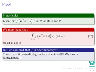 Proof
In particular
Given that f wT x + θ is in R for all w and θ
We must have that
ˆ
In
f wT
x + θ dµ (x) = 0 (12)
for all w and θ
But we assumed that f is discriminatory!!!
Then... µ = 0 contradicting the fact that L = 0!!! We have a
contradiction!!!
34 / 39
 