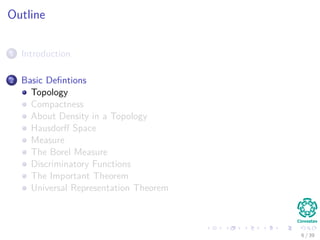Outline
1 Introduction
2 Basic Deﬁntions
Topology
Compactness
About Density in a Topology
Hausdorﬀ Space
Measure
The Borel Measure
Discriminatory Functions
The Important Theorem
Universal Representation Theorem
6 / 39
 