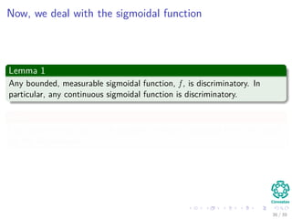 Now, we deal with the sigmoidal function
Lemma 1
Any bounded, measurable sigmoidal function, f , is discriminatory. In
particular, any continuous sigmoidal function is discriminatory.
Proof
I will leave this to you... it is possible I will get a question from this proof
for the ﬁrs midterm.
36 / 39
 