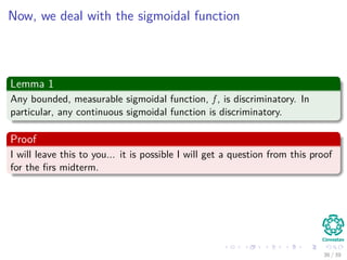 Now, we deal with the sigmoidal function
Lemma 1
Any bounded, measurable sigmoidal function, f , is discriminatory. In
particular, any continuous sigmoidal function is discriminatory.
Proof
I will leave this to you... it is possible I will get a question from this proof
for the ﬁrs midterm.
36 / 39
 