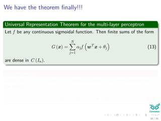 We have the theorem ﬁnally!!!
Universal Representation Theorem for the multi-layer perceptron
Let f be any continuous sigmoidal function. Then ﬁnite sums of the form
G (x) =
N
j=1
αjf wT
x + θj (13)
are dense in C (In).
In other words
Given any g ∈ C (In) and > 0, there is a sum G (x) of the above form,
for which
|G (x) − g (x)| < ∀x ∈ In (14)
38 / 39
 