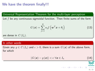 We have the theorem ﬁnally!!!
Universal Representation Theorem for the multi-layer perceptron
Let f be any continuous sigmoidal function. Then ﬁnite sums of the form
G (x) =
N
j=1
αjf wT
x + θj (13)
are dense in C (In).
In other words
Given any g ∈ C (In) and > 0, there is a sum G (x) of the above form,
for which
|G (x) − g (x)| < ∀x ∈ In (14)
38 / 39
 