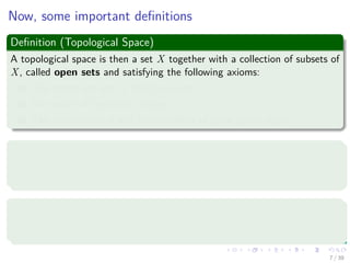 Now, some important deﬁnitions
Deﬁnition (Topological Space)
A topological space is then a set X together with a collection of subsets of
X, called open sets and satisfying the following axioms:
1 The empty set and X itself are open.
2 Any union of open sets is open.
3 The intersection of any ﬁnite number of open sets is open.
Examples
Given the set {1, 2, 3, 4} we have that the following set is a topology
{∅, {1} , {1, 2} , {1, 2, 3, 4}}.
Deﬁnition
A topological space X is called compact if each open cover has a ﬁnite
subcover.
7 / 39
 