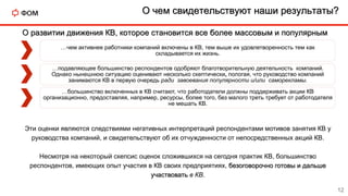 О чем свидетельствуют наши результаты?
12
О развитии движения КВ, которое становится все более массовым и популярным
…чем активнее работники компаний включены в КВ, тем выше их удовлетворенность тем как
складывается их жизнь.
…подавляющее большинство респондентов одобряют благотворительную деятельность компаний.
Однако нынешнюю ситуацию оценивают несколько скептически, пологая, что руководство компаний
занимаются КВ в первую очередь ради завоевания популярности и/или саморекламы.
…большинство включенных в КВ считают, что работодатели должны поддерживать акции КВ
организационно, предоставляя, например, ресурсы, более того, без малого треть требует от работодателя
не мешать КВ.
Эти оценки являются следствиями негативных интерпретаций респондентами мотивов занятия КВ у
руководства компаний, и свидетельствуют об их отчужденности от непосредственных акций КВ.
Несмотря на некоторый скепсис оценок сложившихся на сегодня практик КВ, большинство
респондентов, имеющих опыт участия в КВ своих предприятиях, безоговорочно готовы и дальше
участвовать в КВ.
 