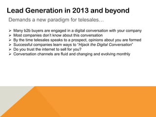 Lead Generation in 2013 and beyond
 Many b2b buyers are engaged in a digital conversation with your company
 Most companies don’t know about this conversation
 By the time telesales speaks to a prospect, opinions about you are formed
 Successful companies learn ways to “Hijack the Digital Conversation”
 Do you trust the internet to sell for you?
 Conversation channels are fluid and changing and evolving monthly
Demands a new paradigm for telesales…
 