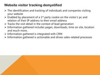 Website visitor tracking demystified
 The identification and tracking of individuals and companies visiting
your website
 Enabled by placement of a 1st party cookie on the visitor’s pc and
relation of their IP address to their email address
 Tracks the visit detail in the context of lead generation
 Information gathered includes pages, downloads, time on site, location
and much more..
 Information gathered is integrated with CRM
 Information gathered is actionable and drives sales-related processes
 