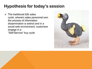 Hypothesis for today’s session
 The traditional b2b sales
cycle, wherein sales personnel own
the process of information
dissemination is extinct and in a
social web environment, customers
engage in a
“Self-Service” buy cycle
 