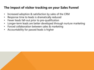 The impact of visitor tracking on your Sales Funnel
• Increased adoption & satisfaction by sales of the CRM
• Response time to leads is dramatically reduced
• Fewer leads fall-out prior to pre-qualification
• Longer-term leads are better developed through nurture marketing
• Forced collaboration between sales & marketing
• Accountability for passed leads is higher
 