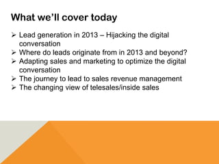 What we’ll cover today
 Lead generation in 2013 – Hijacking the digital
conversation
 Where do leads originate from in 2013 and beyond?
 Adapting sales and marketing to optimize the digital
conversation
 The journey to lead to sales revenue management
 The changing view of telesales/inside sales
 
