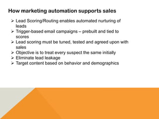 How marketing automation supports sales
 Lead Scoring/Routing enables automated nurturing of
leads
 Trigger-based email campaigns – prebuilt and tied to
scores
 Lead scoring must be tuned, tested and agreed upon with
sales
 Objective is to treat every suspect the same initially
 Eliminate lead leakage
 Target content based on behavior and demographics
 