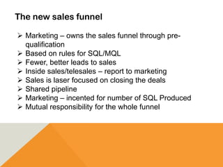 The new sales funnel
 Marketing – owns the sales funnel through pre-
qualification
 Based on rules for SQL/MQL
 Fewer, better leads to sales
 Inside sales/telesales – report to marketing
 Sales is laser focused on closing the deals
 Shared pipeline
 Marketing – incented for number of SQL Produced
 Mutual responsibility for the whole funnel
 