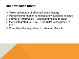 The new sales funnel
 Takes advantage of eMarketing technology
 Marketing information is immediately available to sales
 Format of information – visual and helpful to sales
 MA is integrated to CRM – Like CRM is integrated to
ERP
 Completes the acquisition to retention lifecycle
 