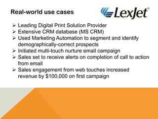 Real-world use cases
 Leading Digital Print Solution Provider
 Extensive CRM database (MS CRM)
 Used Marketing Automation to segment and identify
demographically-correct prospects
 Initiated multi-touch nurture email campaign
 Sales set to receive alerts on completion of call to action
from email
 Sales engagement from web touches increased
revenue by $100,000 on first campaign
 