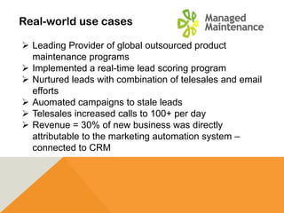 Real-world use cases
 Leading Provider of global outsourced product
maintenance programs
 Implemented a real-time lead scoring program
 Nurtured leads with combination of telesales and email
efforts
 Auomated campaigns to stale leads
 Telesales increased calls to 100+ per day
 Revenue = 30% of new business was directly
attributable to the marketing automation system –
connected to CRM
 