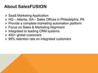 About SalesFUSION
 SaaS Marketing Application
 HQ – Atlanta, GA – Sales Offices in Philadelphia, PA
 Provide a complete marketing automation platform
 Focus on Sales & Marketing Alignment
 Integrated to leading CRM systems
 400+ global customers
 99% retention rate on integrated customers
 