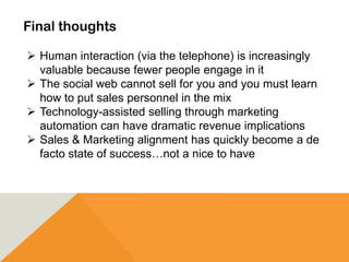 Final thoughts
 Human interaction (via the telephone) is increasingly
valuable because fewer people engage in it
 The social web cannot sell for you and you must learn
how to put sales personnel in the mix
 Technology-assisted selling through marketing
automation can have dramatic revenue implications
 Sales & Marketing alignment has quickly become a de
facto state of success…not a nice to have
 